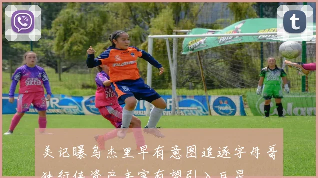 美记曝乌杰里早有意图追逐字母哥独行侠资产丰富有望引入巨星