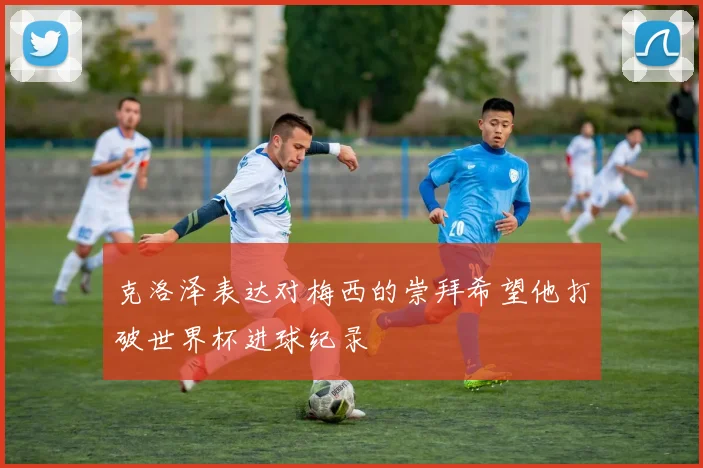 克洛泽表达对梅西的崇拜希望他打破世界杯进球纪录