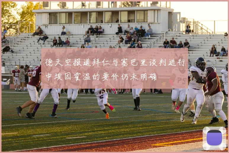 德天空报道拜仁与塞巴里谈判进行中埃因霍温的要价仍未明确