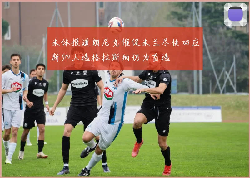 米体报道朗尼克催促米兰尽快回应新帅人选格拉斯纳仍为首选