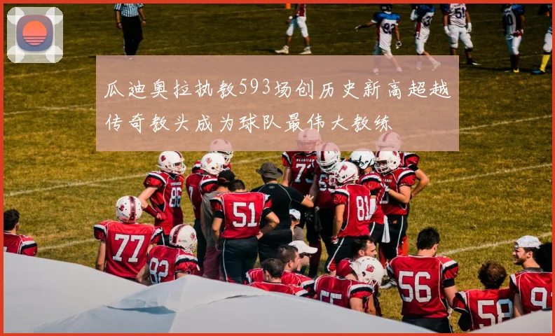 瓜迪奥拉执教593场创历史新高超越传奇教头成为球队最伟大教练