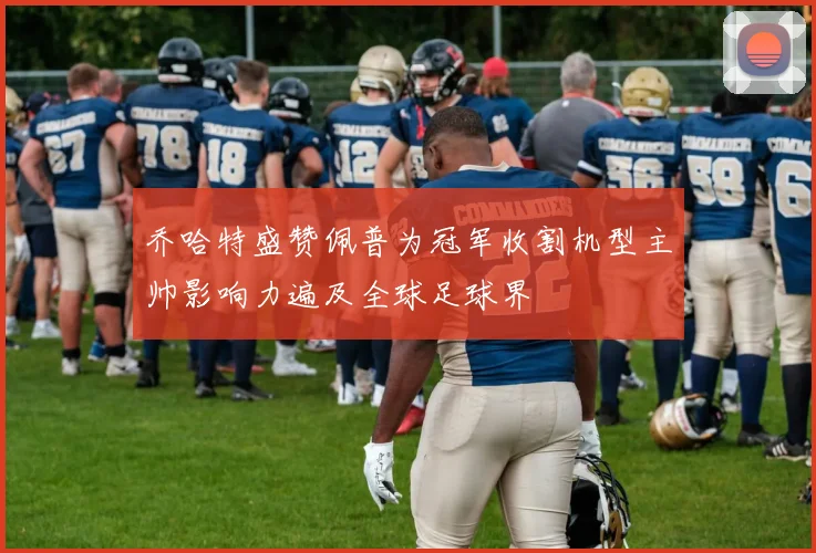 乔哈特盛赞佩普为冠军收割机型主帅影响力遍及全球足球界