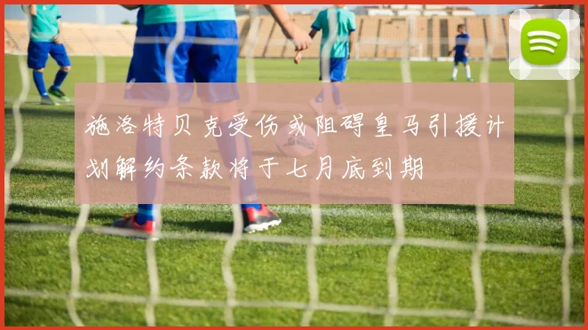 施洛特贝克受伤或阻碍皇马引援计划解约条款将于七月底到期