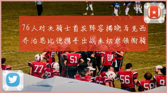 76人对决骑士首发阵容揭晓马克西乔治恩比德携手出战米切尔领衔骑士