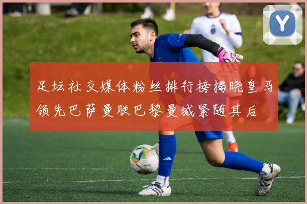 足坛社交媒体粉丝排行榜揭晓皇马领先巴萨曼联巴黎曼城紧随其后
