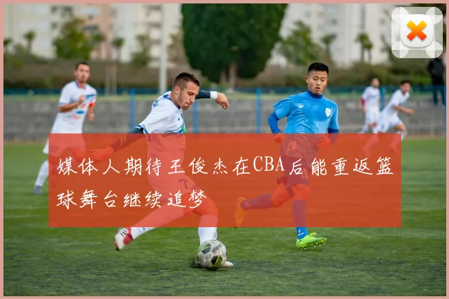 媒体人期待王俊杰在CBA后能重返篮球舞台继续追梦