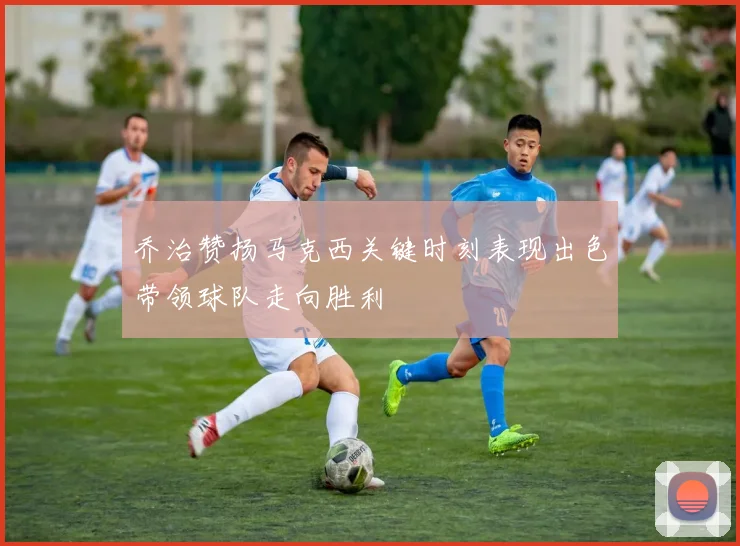 乔治赞扬马克西关键时刻表现出色带领球队走向胜利