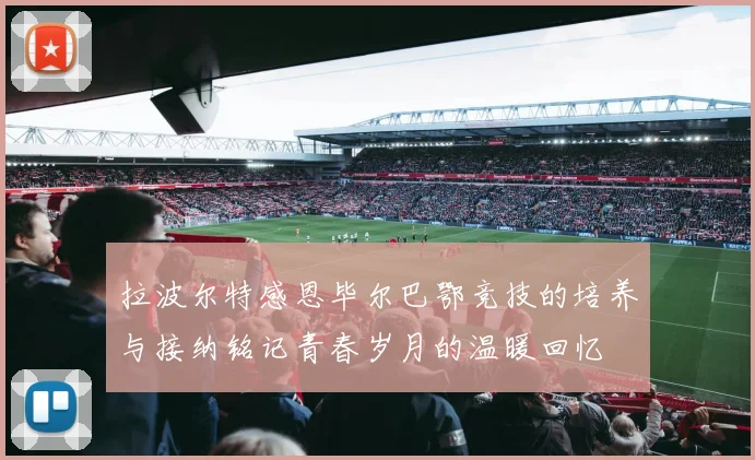 拉波尔特感恩毕尔巴鄂竞技的培养与接纳铭记青春岁月的温暖回忆