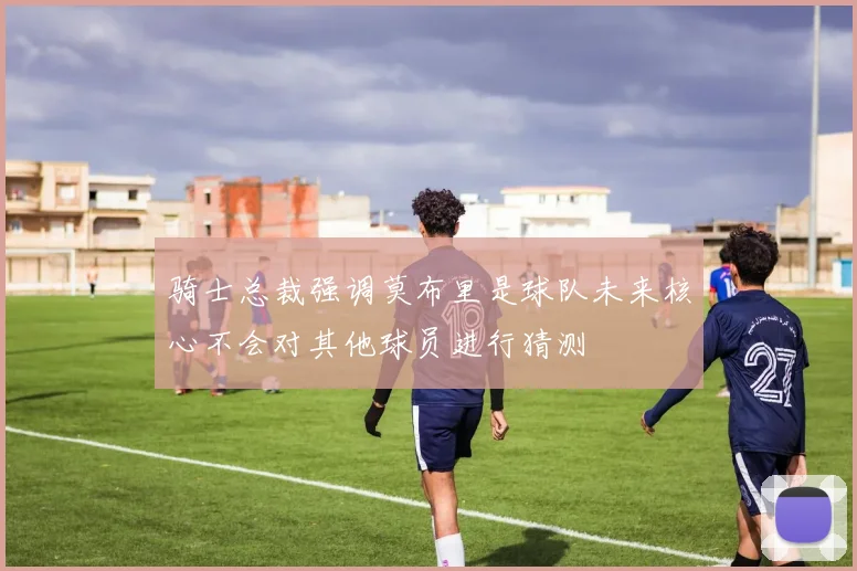 骑士总裁强调莫布里是球队未来核心不会对其他球员进行猜测