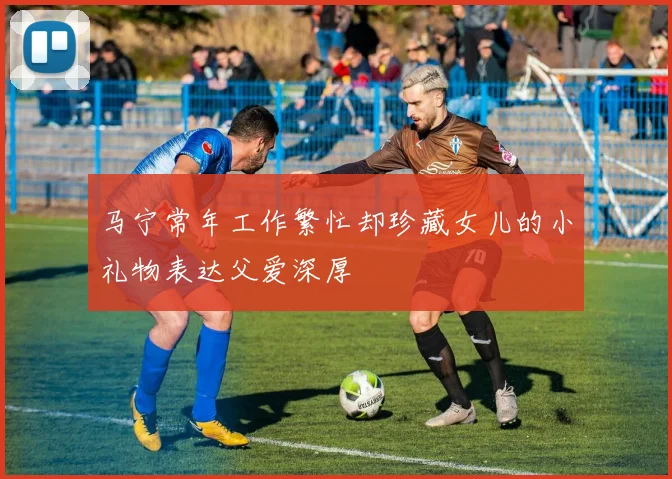 马宁常年工作繁忙却珍藏女儿的小礼物表达父爱深厚