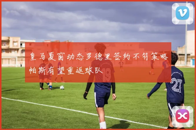 皇马夏窗动态罗德里签约不符策略帕斯有望重返球队
