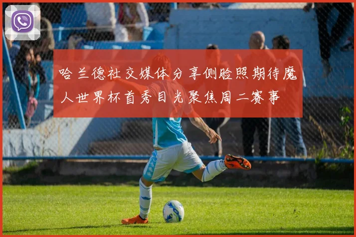 哈兰德社交媒体分享侧脸照期待魔人世界杯首秀目光聚焦周二赛事