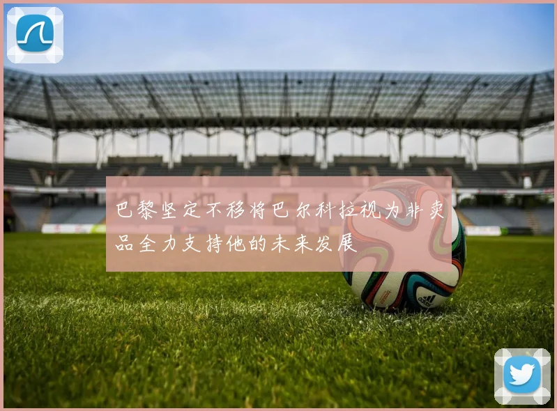 巴黎坚定不移将巴尔科拉视为非卖品全力支持他的未来发展