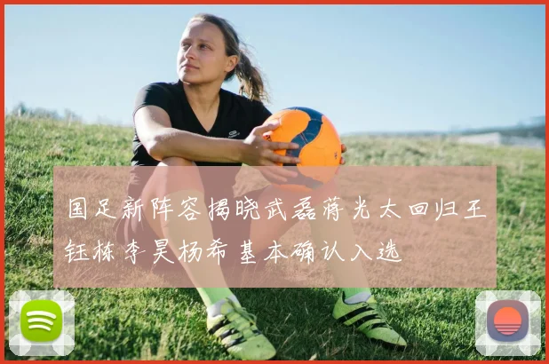 国足新阵容揭晓武磊蒋光太回归王钰栋李昊杨希基本确认入选