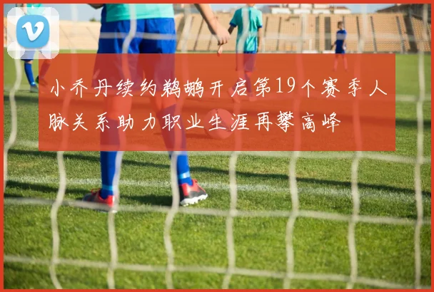 小乔丹续约鹈鹕开启第19个赛季人脉关系助力职业生涯再攀高峰