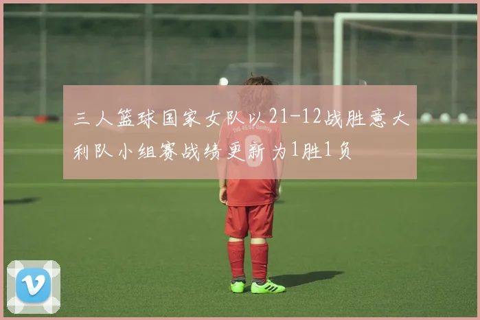 三人篮球国家女队以21-12战胜意大利队小组赛战绩更新为1胜1负