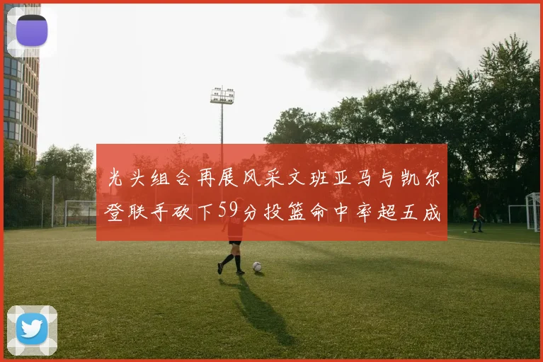 光头组合再展风采文班亚马与凯尔登联手砍下59分投篮命中率超五成